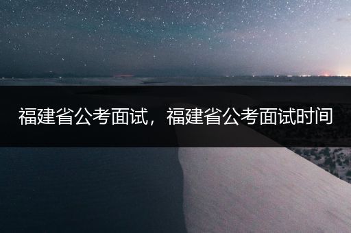 福建省公考面试，福建省公考面试时间