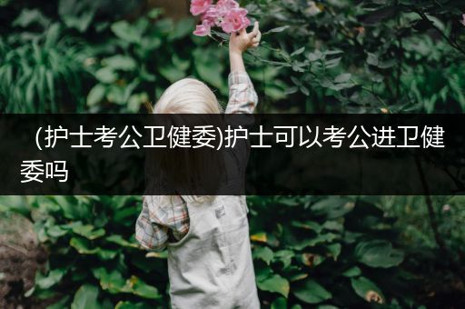 （护士考公卫健委)护士可以考公进卫健委吗