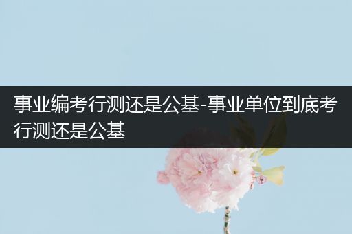事业编考行测还是公基-事业单位到底考行测还是公基