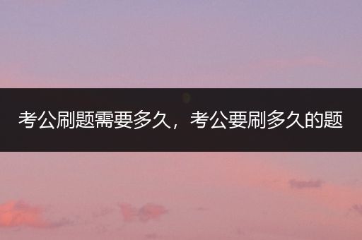 考公刷题需要多久，考公要刷多久的题