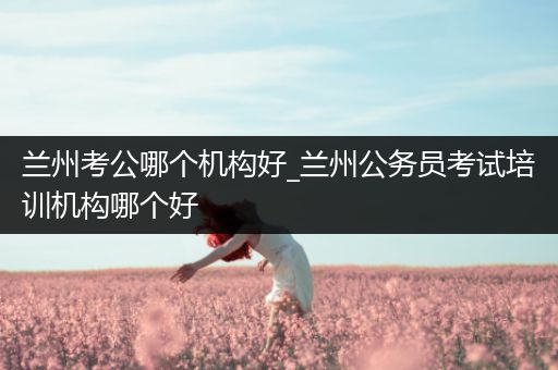兰州考公哪个机构好_兰州公务员考试培训机构哪个好