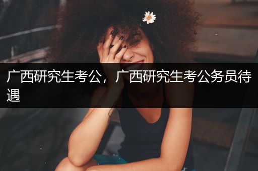 广西研究生考公，广西研究生考公务员待遇