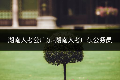 湖南人考公广东-湖南人考广东公务员
