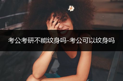 考公考研不能纹身吗-考公可以纹身吗