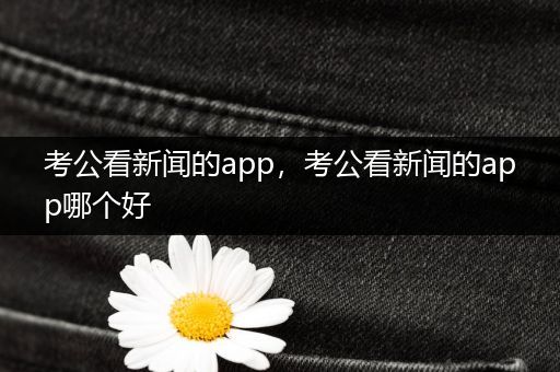 考公看新闻的app，考公看新闻的app哪个好