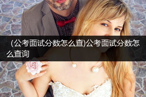（公考面试分数怎么查)公考面试分数怎么查询