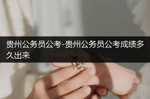贵州公务员公考-贵州公务员公考成绩多久出来