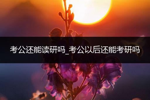 考公还能读研吗_考公以后还能考研吗