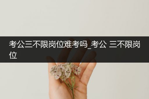 考公三不限岗位难考吗_考公 三不限岗位