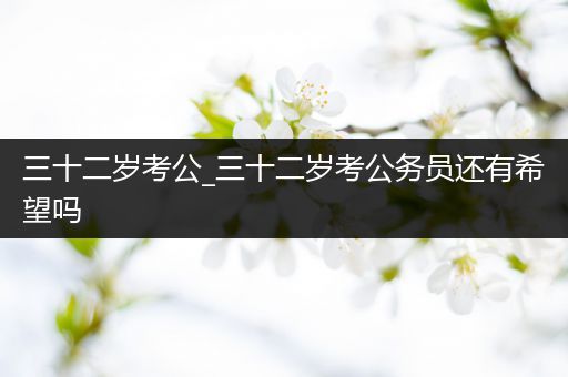 三十二岁考公_三十二岁考公务员还有希望吗