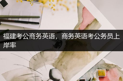 福建考公商务英语，商务英语考公务员上岸率