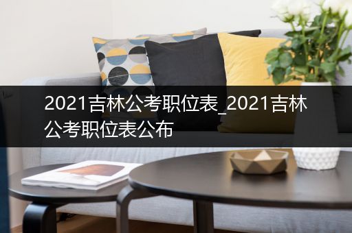 2021吉林公考职位表_2021吉林公考职位表公布