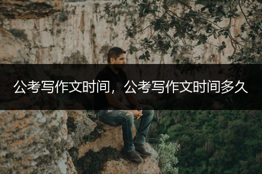 公考写作文时间，公考写作文时间多久