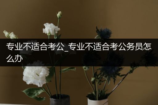 专业不适合考公_专业不适合考公务员怎么办