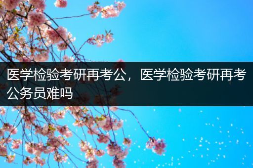 医学检验考研再考公，医学检验考研再考公务员难吗