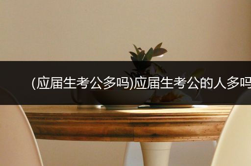 （应届生考公多吗)应届生考公的人多吗