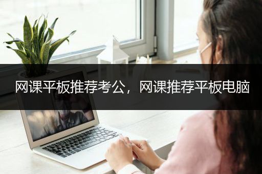 网课平板推荐考公，网课推荐平板电脑