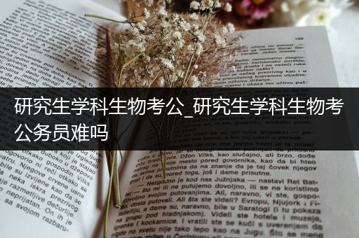 研究生学科生物考公_研究生学科生物考公务员难吗