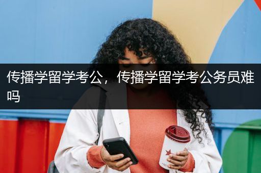 传播学留学考公，传播学留学考公务员难吗