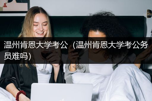 温州肯恩大学考公（温州肯恩大学考公务员难吗）