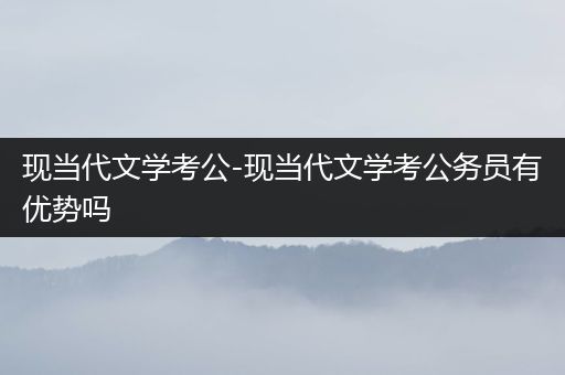 现当代文学考公-现当代文学考公务员有优势吗