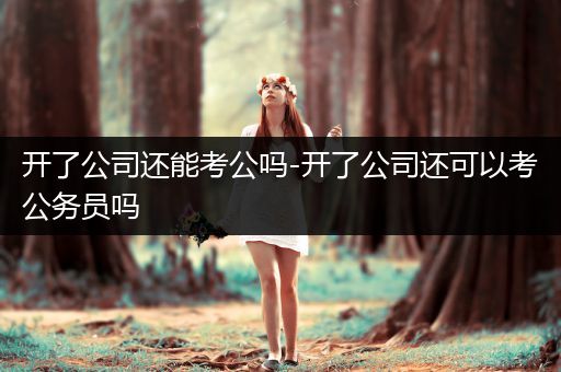 开了公司还能考公吗-开了公司还可以考公务员吗