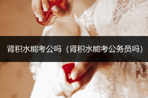 肾积水能考公吗（肾积水能考公务员吗）