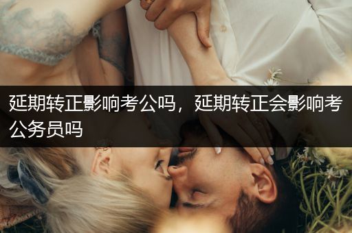 延期转正影响考公吗，延期转正会影响考公务员吗