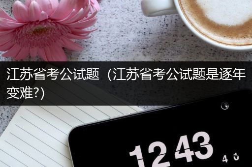 江苏省考公试题（江苏省考公试题是逐年变难?）