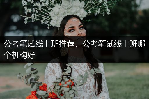 公考笔试线上班推荐，公考笔试线上班哪个机构好