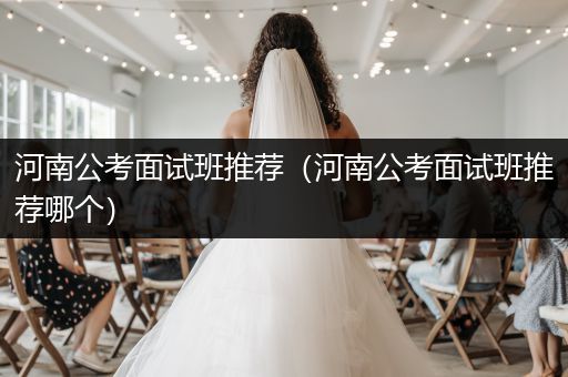河南公考面试班推荐（河南公考面试班推荐哪个）