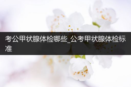 考公甲状腺体检哪些_公考甲状腺体检标准