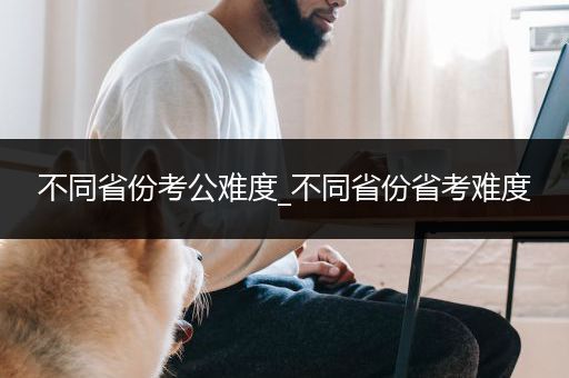 不同省份考公难度_不同省份省考难度
