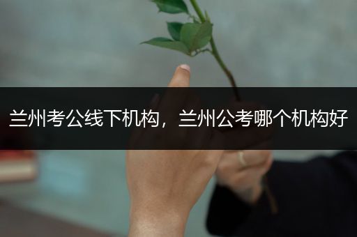 兰州考公线下机构，兰州公考哪个机构好