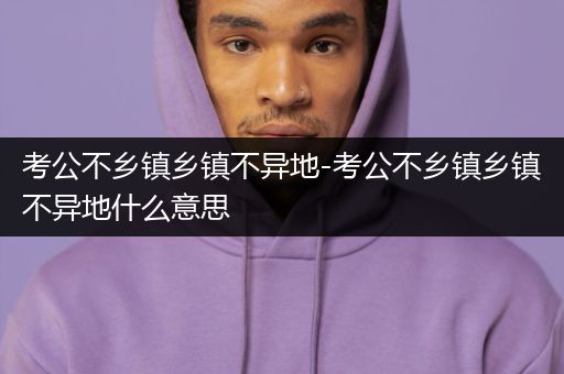 考公不乡镇乡镇不异地-考公不乡镇乡镇不异地什么意思