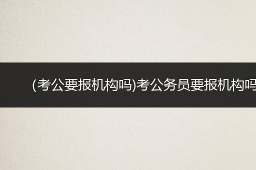 （考公要报机构吗)考公务员要报机构吗