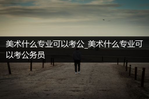 美术什么专业可以考公_美术什么专业可以考公务员