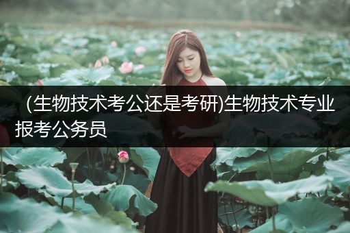 （生物技术考公还是考研)生物技术专业报考公务员