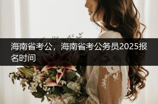 海南省考公，海南省考公务员2025报名时间