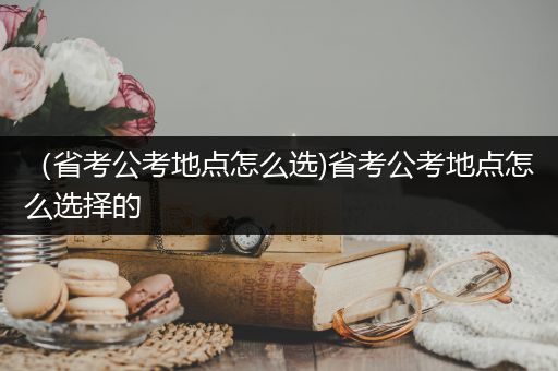 （省考公考地点怎么选)省考公考地点怎么选择的