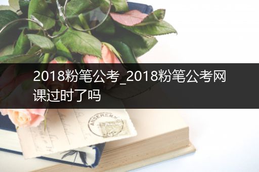 2018粉笔公考_2018粉笔公考网课过时了吗