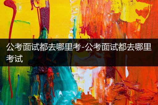 公考面试都去哪里考-公考面试都去哪里考试