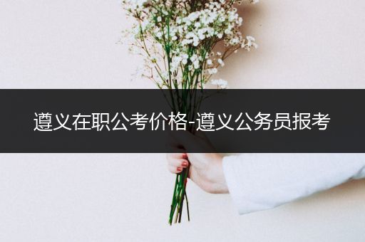 遵义在职公考价格-遵义公务员报考