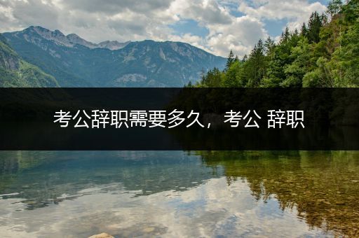考公辞职需要多久，考公 辞职