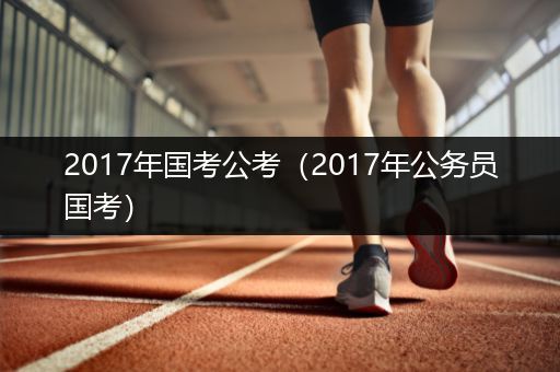 2017年国考公考（2017年公务员国考）