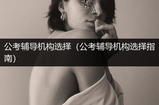公考辅导机构选择（公考辅导机构选择指南）