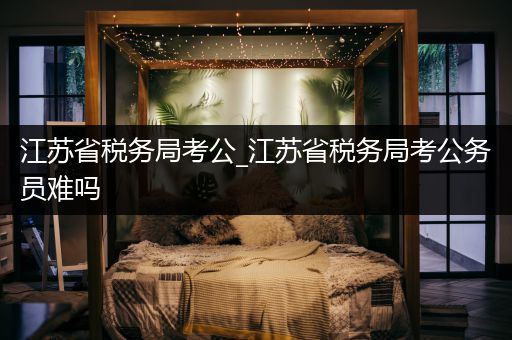 江苏省税务局考公_江苏省税务局考公务员难吗