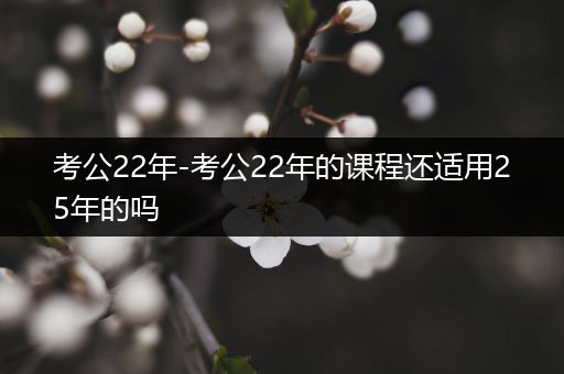 考公22年-考公22年的课程还适用25年的吗