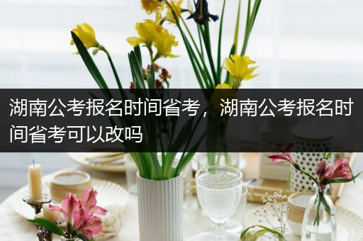 湖南公考报名时间省考，湖南公考报名时间省考可以改吗