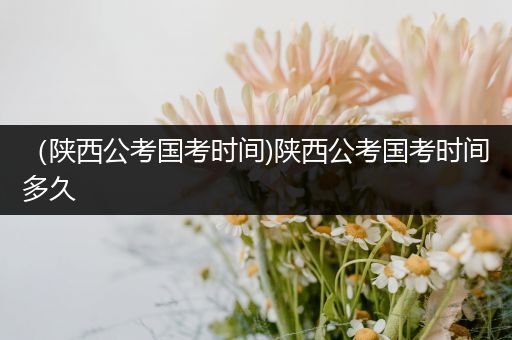 （陕西公考国考时间)陕西公考国考时间多久